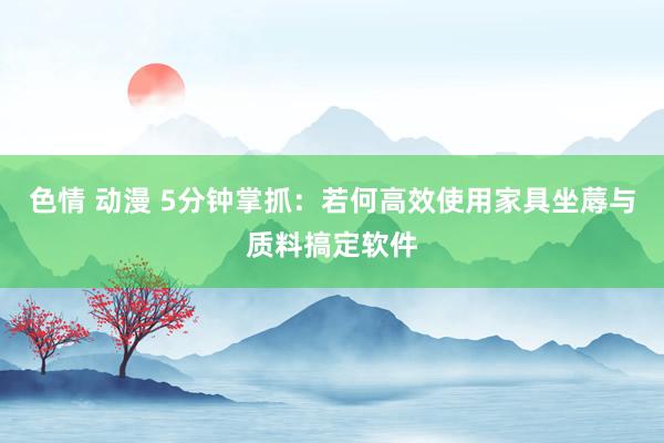 色情 动漫 5分钟掌抓：若何高效使用家具坐蓐与质料搞定软件