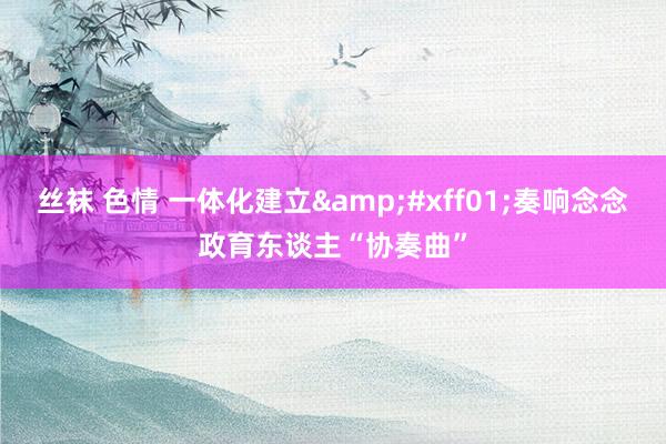 丝袜 色情 一体化建立&#xff01;奏响念念政育东谈主“协奏曲”