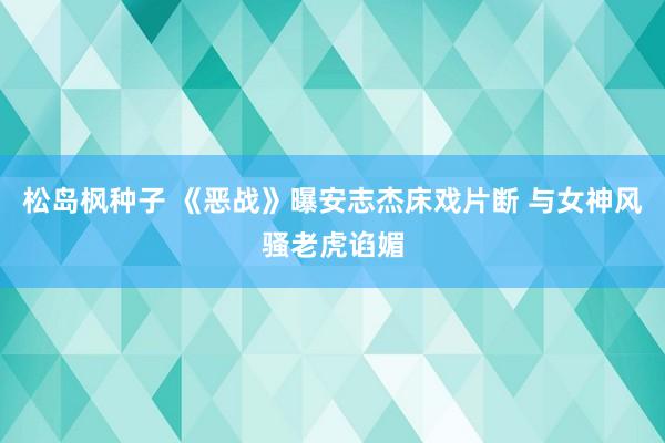 松岛枫种子 《恶战》曝安志杰床戏片断 与女神风骚老虎谄媚