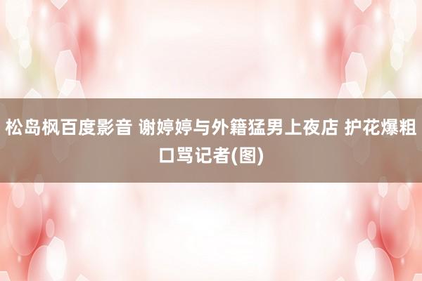 松岛枫百度影音 谢婷婷与外籍猛男上夜店 护花爆粗口骂记者(图)