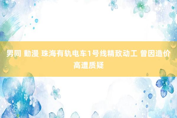 男同 動漫 珠海有轨电车1号线精致动工 曾因造价高遭质疑