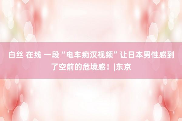 白丝 在线 一段“电车痴汉视频”让日本男性感到了空前的危境感！|东京