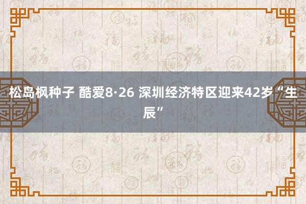 松岛枫种子 酷爱8·26 深圳经济特区迎来42岁“生辰”