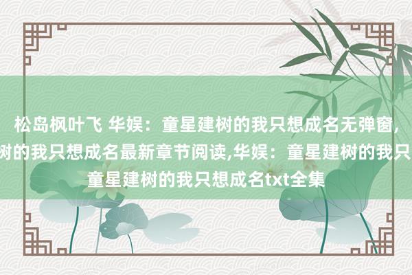 松岛枫叶飞 华娱：童星建树的我只想成名无弹窗，华娱：童星建树的我只想成名最新章节阅读，华娱：童星建树的我只想成名txt全集