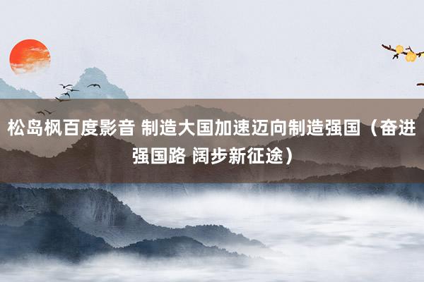 松岛枫百度影音 制造大国加速迈向制造强国（奋进强国路 阔步新征途）