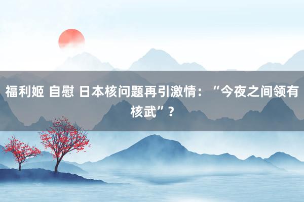 福利姬 自慰 日本核问题再引激情：“今夜之间领有核武”？