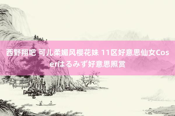 西野翔吧 可儿柔媚风樱花妹 11区好意思仙女Coserはるみず好意思照赏