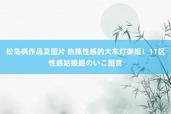 松岛枫作品及图片 热辣性感的大车灯御姐!11区性感姑娘姐のいこ图赏