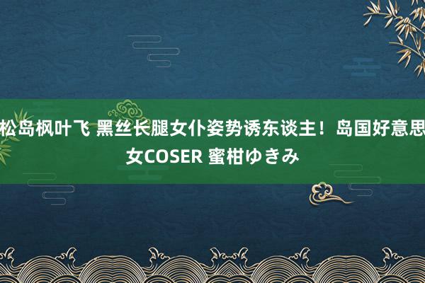 松岛枫叶飞 黑丝长腿女仆姿势诱东谈主!岛国好意思女COSER 蜜柑ゆきみ
