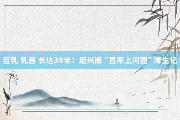 巨乳 乳首 长达39米！绍兴版“直率上河图”降生记