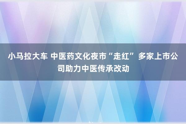 小马拉大车 中医药文化夜市“走红” 多家上市公司助力中医传承改动