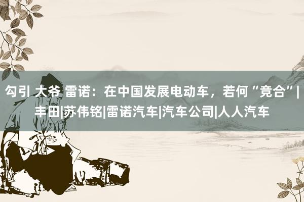 勾引 大爷 雷诺：在中国发展电动车，若何“竞合”|丰田|苏伟铭|雷诺汽车|汽车公司|人人汽车