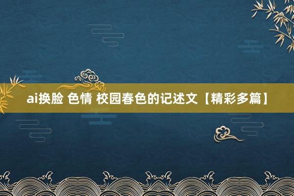 ai换脸 色情 校园春色的记述文【精彩多篇】