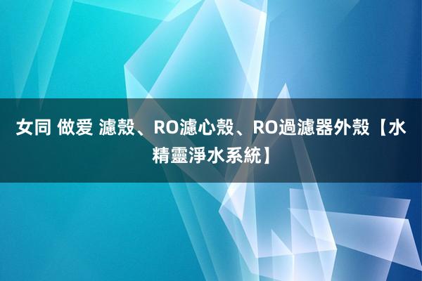 女同 做爱 濾殼、RO濾心殼、RO過濾器外殼【水精靈淨水系統】