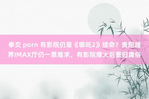 拳交 porn 有影院仍靠《哪吒2》续命？贵阳越界IMAX厅仍一票难求，有影院爆火后重归庸俗