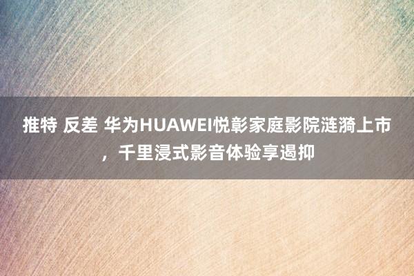 推特 反差 华为HUAWEI悦彰家庭影院涟漪上市，千里浸式影音体验享遏抑