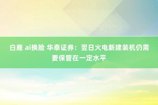 白鹿 ai换脸 华泰证券：翌日火电新建装机仍需要保管在一定水平