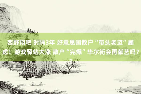 西野翔吧 时隔3年 好意思国散户“带头老迈”顾虑！游戏驿站大涨 散户“完爆”华尔街会再献艺吗？