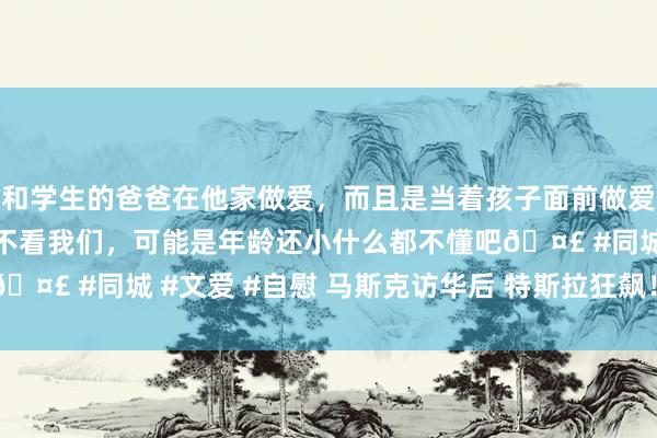 和学生的爸爸在他家做爱，而且是当着孩子面前做爱，太刺激了，孩子完全不看我们，可能是年龄还小什么都不懂吧🤣 #同城 #文爱 #自慰 马斯克访华后 特斯拉狂飙！FSD受关怀