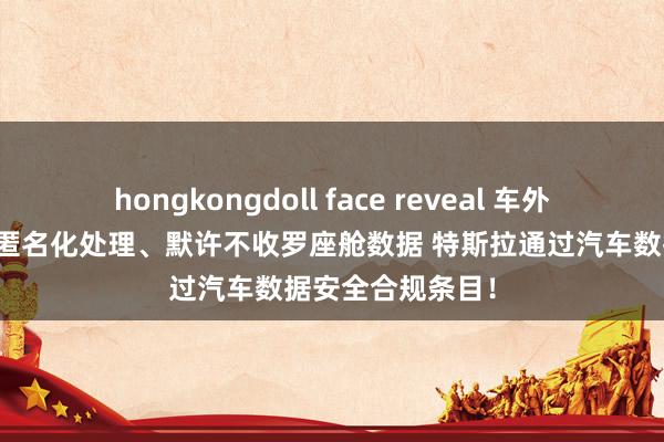 hongkongdoll face reveal 车外东谈主脸信息等匿名化处理、默许不收罗座舱数据 特斯拉通过汽车数据安全合规条目！
