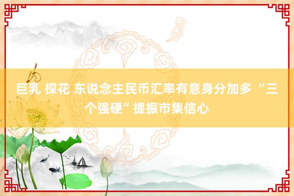 巨乳 探花 东说念主民币汇率有意身分加多 “三个强硬”提振市集信心