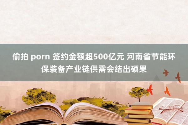 偷拍 porn 签约金额超500亿元 河南省节能环保装备产业链供需会结出硕果