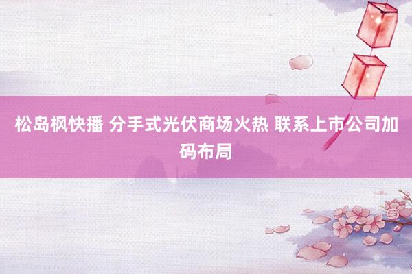 松岛枫快播 分手式光伏商场火热 联系上市公司加码布局