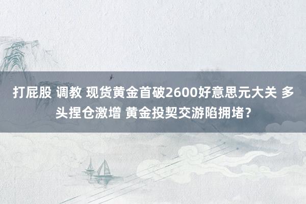 打屁股 调教 现货黄金首破2600好意思元大关 多头捏仓激增 黄金投契交游陷拥堵？
