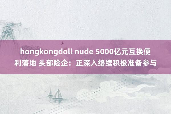 hongkongdoll nude 5000亿元互换便利落地 头部险企：正深入络续积极准备参与
