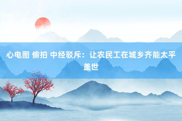 心电图 偷拍 中经驳斥：让农民工在城乡齐能太平盖世