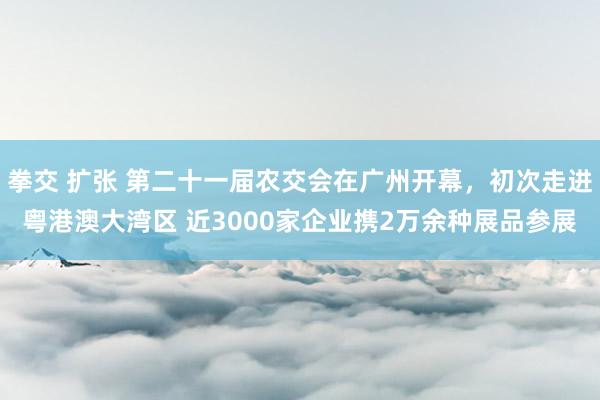 拳交 扩张 第二十一届农交会在广州开幕，初次走进粤港澳大湾区 近3000家企业携2万余种展品参展