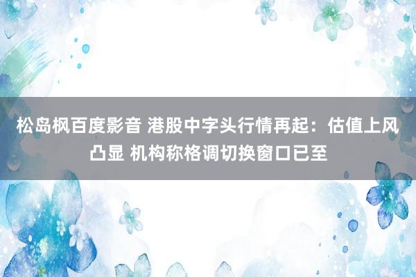 松岛枫百度影音 港股中字头行情再起：估值上风凸显 机构称格调切换窗口已至