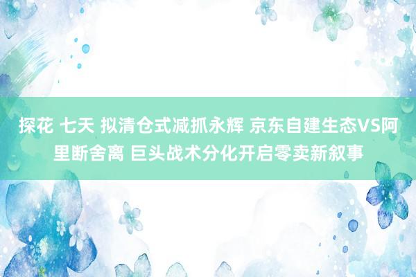 探花 七天 拟清仓式减抓永辉 京东自建生态VS阿里断舍离 巨头战术分化开启零卖新叙事
