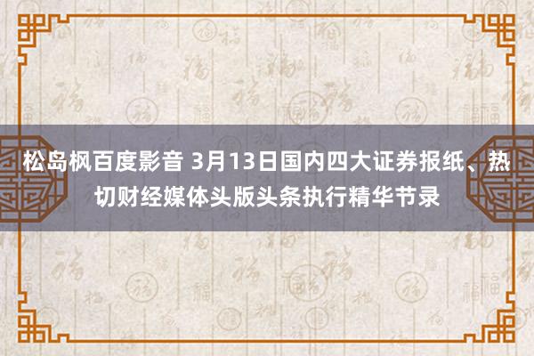 松岛枫百度影音 3月13日国内四大证券报纸、热切财经媒体头版头条执行精华节录