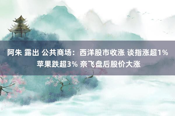 阿朱 露出 公共商场：西洋股市收涨 谈指涨超1% 苹果跌超3% 奈飞盘后股价大涨