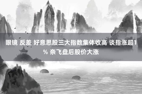 眼镜 反差 好意思股三大指数集体收高 谈指涨超1% 奈飞盘后股价大涨