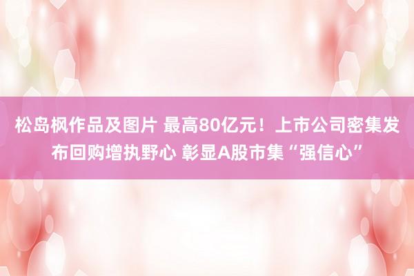 松岛枫作品及图片 最高80亿元！上市公司密集发布回购增执野心 彰显A股市集“强信心”