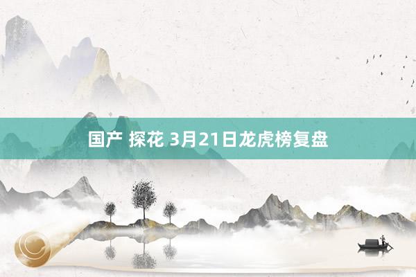 国产 探花 3月21日龙虎榜复盘