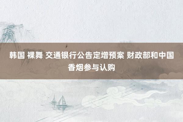 韩国 裸舞 交通银行公告定增预案 财政部和中国香烟参与认购